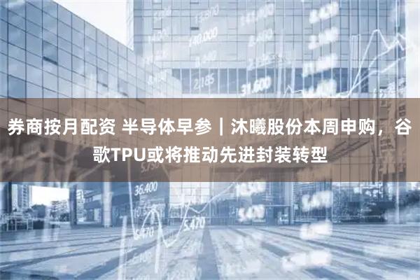 券商按月配资 半导体早参｜沐曦股份本周申购，谷歌TPU或将推动先进封装转型