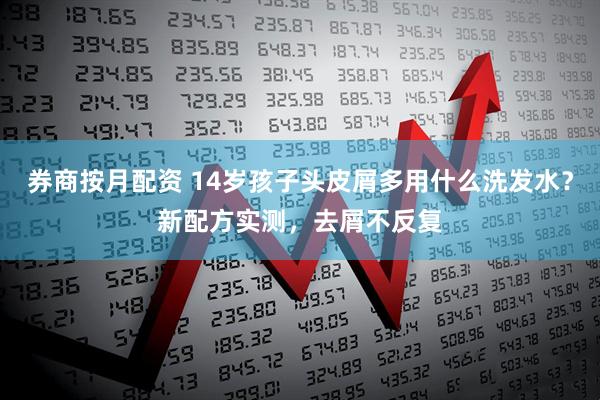 券商按月配资 14岁孩子头皮屑多用什么洗发水？新配方实测，去屑不反复
