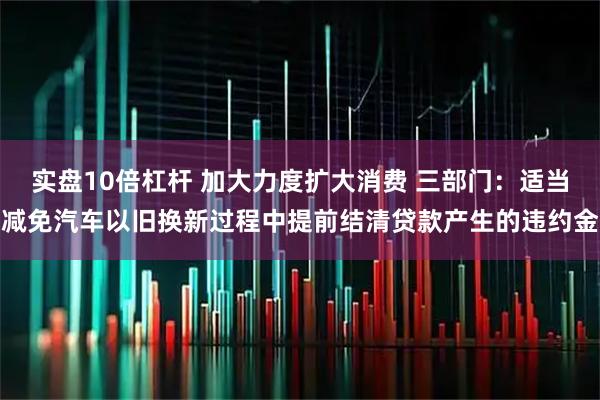 实盘10倍杠杆 加大力度扩大消费 三部门：适当减免汽车以旧换新过程中提前结清贷款产生的违约金