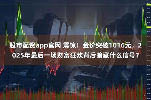 股市配资app官网 震惊！金价突破1016元，2025年最后一场财富狂欢背后暗藏什么信号？