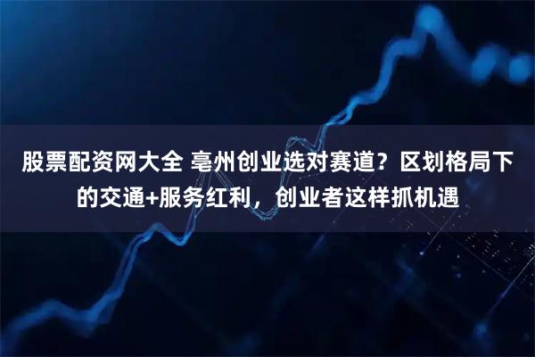 股票配资网大全 亳州创业选对赛道?区划格局下的交通+服务红利,创业者这样抓机遇