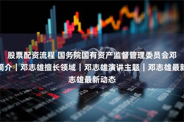 股票配资流程 国务院国有资产监督管理委员会邓志雄简介｜邓志雄擅长领域｜邓志雄演讲主题｜邓志雄最新动态