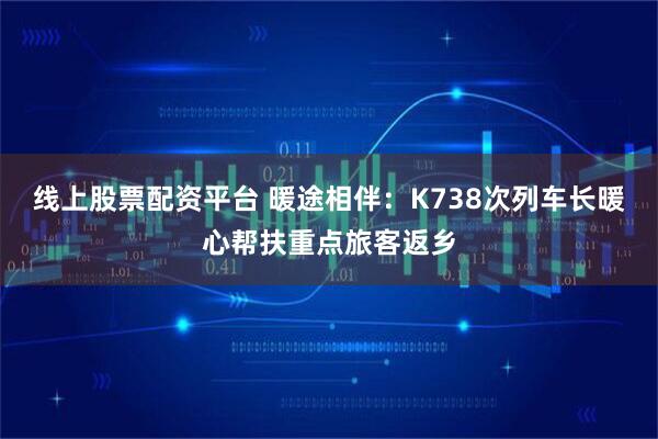 线上股票配资平台 暖途相伴:K738次列车长暖心帮扶重点旅客返乡