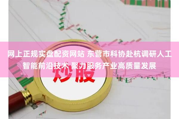 网上正规实盘配资网站 东营市科协赴杭调研人工智能前沿技术 聚力服务产业高质量发展