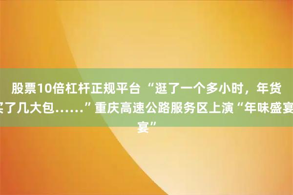 股票10倍杠杆正规平台 “逛了一个多小时，年货买了几大包……”重庆高速公路服务区上演“年味盛宴”