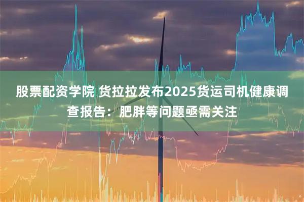 股票配资学院 货拉拉发布2025货运司机健康调查报告：肥胖等问题亟需关注