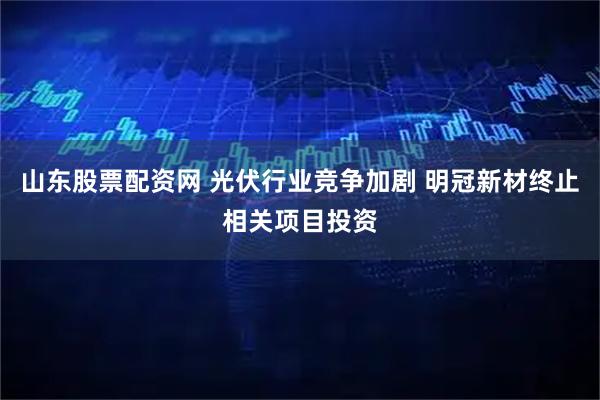 山东股票配资网 光伏行业竞争加剧 明冠新材终止相关项目投资