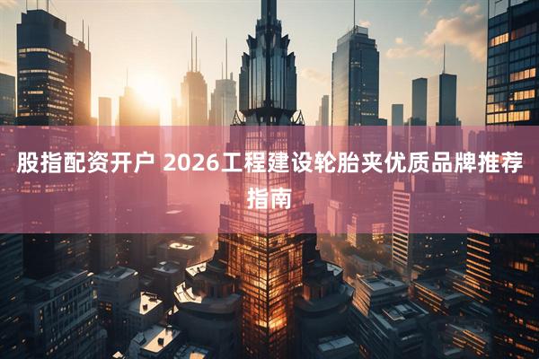 股指配资开户 2026工程建设轮胎夹优质品牌推荐指南