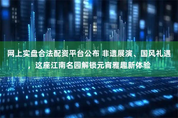 网上实盘合法配资平台公布 非遗展演、国风礼遇，这座江南名园解锁元宵雅趣新体验