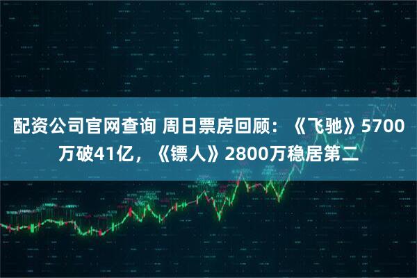配资公司官网查询 周日票房回顾：《飞驰》5700万破41亿，《镖人》2800万稳居第二