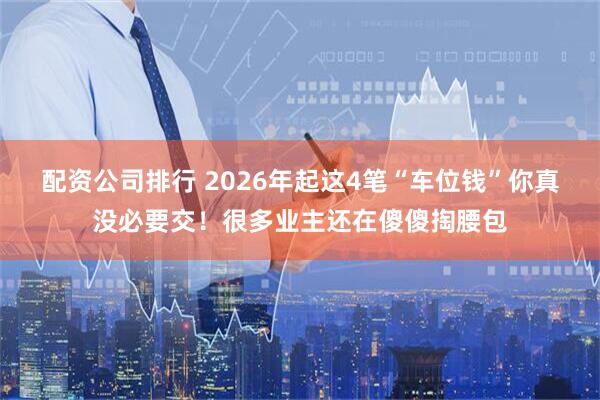配资公司排行 2026年起这4笔“车位钱”你真没必要交！很多业主还在傻傻掏腰包