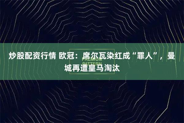 炒股配资行情 欧冠：席尔瓦染红成“罪人”，曼城再遭皇马淘汰