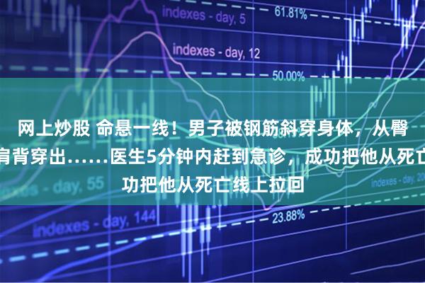 网上炒股 命悬一线！男子被钢筋斜穿身体，从臀部刺入、肩背穿出……医生5分钟内赶到急诊，成功把他从死亡线上拉回