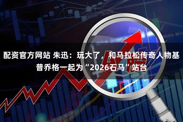 配资官方网站 朱迅：玩大了，和马拉松传奇人物基普乔格一起为“2026石马”站台