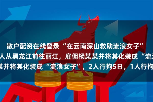 散户配资在线登录 “在云南深山救助流浪女子” 系摆拍，丽江警方：二人从黑龙江前往丽江，雇佣杨某某并将其化装成 “流浪女子”，2人行拘5日，1人行拘2日