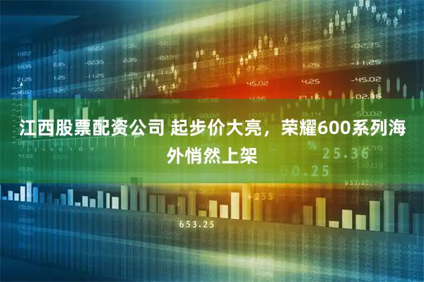 江西股票配资公司 起步价大亮，荣耀600系列海外悄然上架