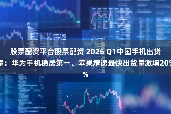 股票配资平台股票配资 2026 Q1中国手机出货量：华为手机稳居第一、苹果增速最快出货量激增20%