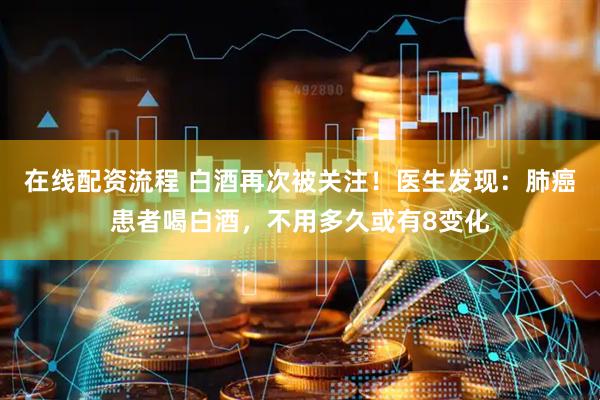 在线配资流程 白酒再次被关注！医生发现：肺癌患者喝白酒，不用多久或有8变化