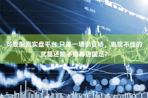 可查配资实盘平台 只差一场到百场，表现不佳的武磊还能不能再进国足？