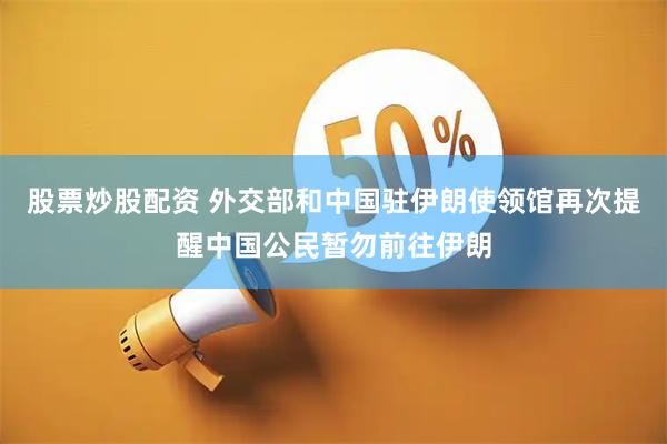 股票炒股配资 外交部和中国驻伊朗使领馆再次提醒中国公民暂勿前往伊朗