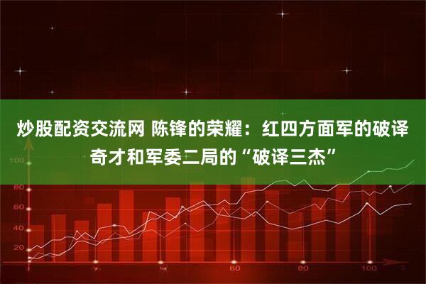 炒股配资交流网 陈锋的荣耀：红四方面军的破译奇才和军委二局的“破译三杰”