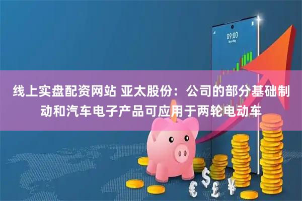 线上实盘配资网站 亚太股份：公司的部分基础制动和汽车电子产品可应用于两轮电动车